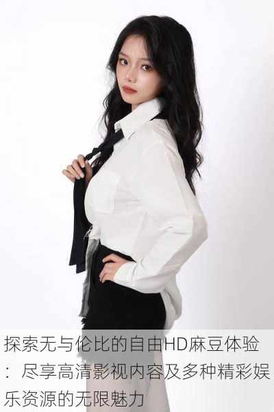 探索无与伦比的自由HD麻豆体验:尽享高清影视内容及多种精彩娱乐资源的无限魅力