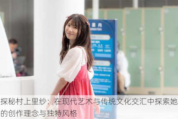 探秘村上里纱:在现代艺术与传统文化交汇中探索她的创作理念与独特风格