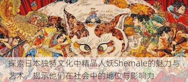 探索日本独特文化中精品人妖Shemale的魅力与艺术,揭示他们在社会中的地位与影响力