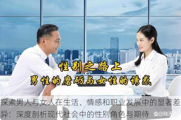 探索男人与女人在生活、情感和职业发展中的显著差异：深度剖析现代社会中的性别角色与期待