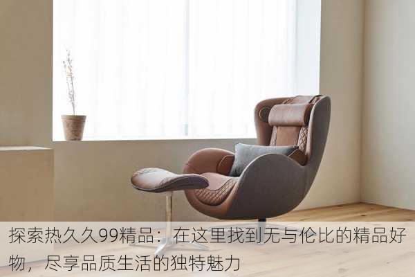 探索热久久99精品：在这里找到无与伦比的精品好物，尽享品质生活的独特魅力