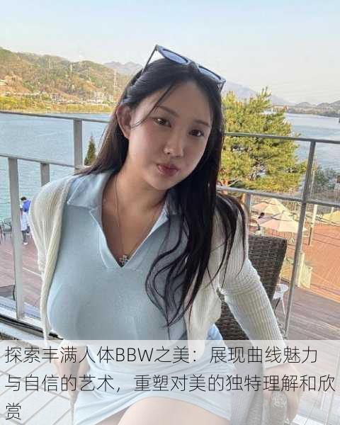 探索丰满人体BBW之美：展现曲线魅力与自信的艺术，重塑对美的独特理解和欣赏