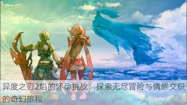 异度之刃2焰的怀孕挑战：探索无尽冒险与情感交织的奇幻旅程