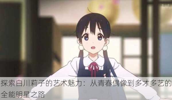 探索白川莉子的艺术魅力:从青春偶像到多才多艺的全能明星之路