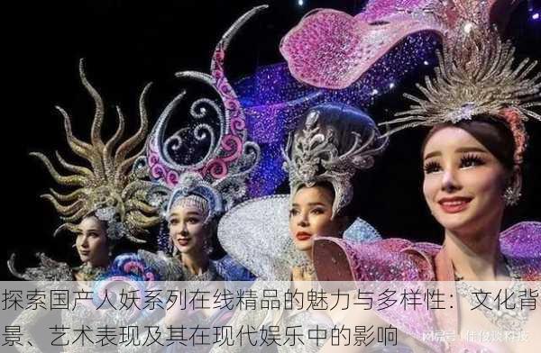 探索国产人妖系列在线精品的魅力与多样性：文化背景、艺术表现及其在现代娱乐中的影响