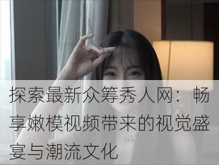 探索最新众筹秀人网:畅享嫩模视频带来的视觉盛宴与潮流文化