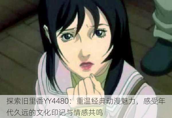 探索旧里番YY4480:重温经典动漫魅力,感受年代久远的文化印记与情感共鸣