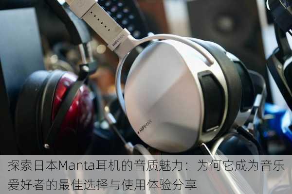 探索日本Manta耳机的音质魅力：为何它成为音乐爱好者的最佳选择与使用体验分享