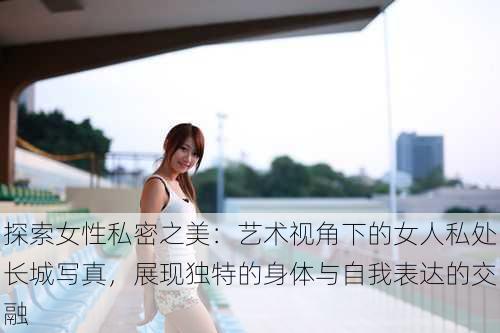 探索女性私密之美:艺术视角下的女人私处长城写真,展现独特的身体与自我表达的交融