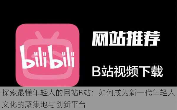 探索最懂年轻人的网站B站:如何成为新一代年轻人文化的聚集地与创新平台