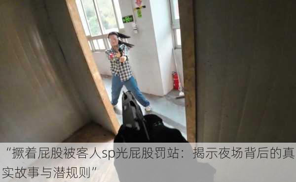 “撅着屁股被客人sp光屁股罚站：揭示夜场背后的真实故事与潜规则”