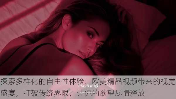 探索多样化的自由性体验:欧美精品视频带来的视觉盛宴,打破传统界限,让你的欲望尽情释放