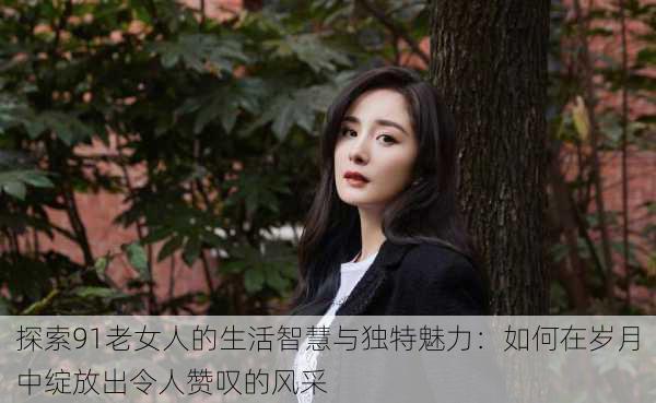 探索91老女人的生活智慧与独特魅力:如何在岁月中绽放出令人赞叹的风采