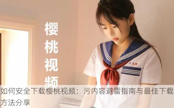 如何安全下载樱桃视频:污内容避雷指南与最佳下载方法分享