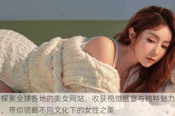 探索全球各地的美女网站,收获视觉盛宴与独特魅力,带你领略不同文化下的女性之美