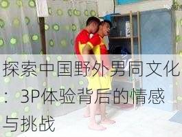 探索中国野外男同文化:3P体验背后的情感与挑战