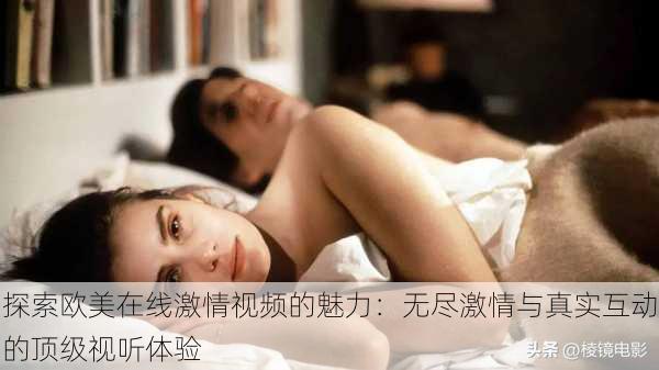 探索欧美在线激情视频的魅力:无尽激情与真实互动的顶级视听体验