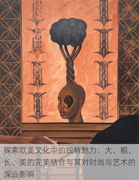 探索欧美文化中的独特魅力:大、粗、长、美的完美结合与其对时尚与艺术的深远影响
