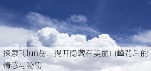 探索乱lun岳：揭开隐藏在美丽山峰背后的情感与秘密