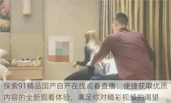 探索91精品国产自产在线观看直播:便捷获取优质内容的全新观看体验,满足你对精彩视频的渴望