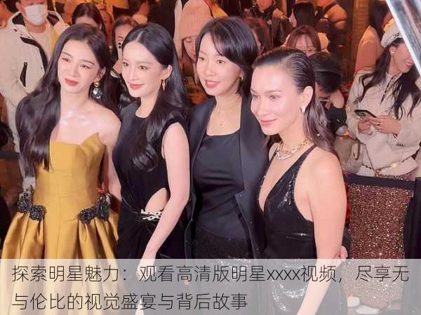 探索明星魅力:观看高清版明星xxxx视频,尽享无与伦比的视觉盛宴与背后故事