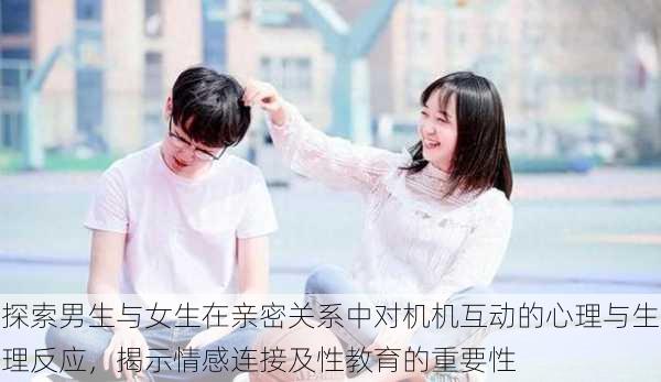 探索男生与女生在亲密关系中对机机互动的心理与生理反应,揭示情感连接及性教育的重要性