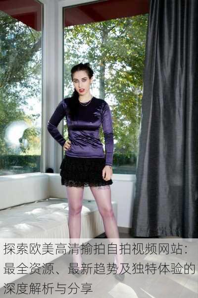 探索欧美高清揄拍自拍视频网站:最全资源、最新趋势及独特体验的深度解析与分享
