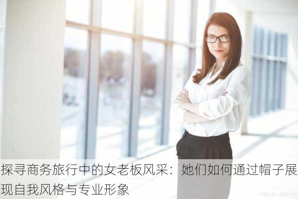 探寻商务旅行中的女老板风采：她们如何通过帽子展现自我风格与专业形象