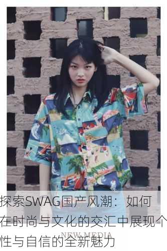 探索SWAG国产风潮：如何在时尚与文化的交汇中展现个性与自信的全新魅力