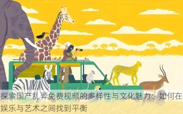 探索国产乱弄免费视频的多样性与文化魅力:如何在娱乐与艺术之间找到平衡