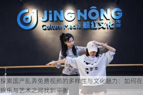 探索国产乱弄免费视频的多样性与文化魅力:如何在娱乐与艺术之间找到平衡