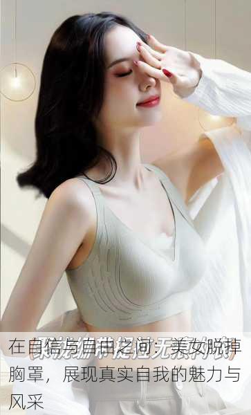 在自信与自由之间:美女脱掉胸罩,展现真实自我的魅力与风采