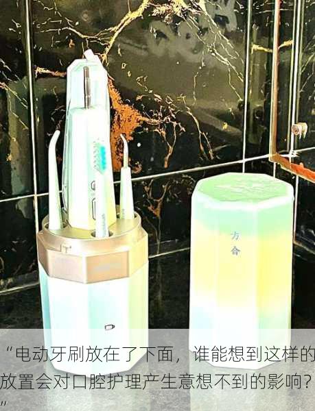 “电动牙刷放在了下面,谁能想到这样的放置会对口腔护理产生意想不到的影响?”