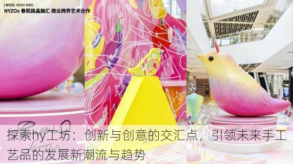 探索hy工坊:创新与创意的交汇点,引领未来手工艺品的发展新潮流与趋势