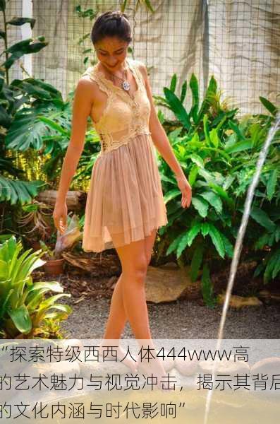 “探索特级西西人体444www高的艺术魅力与视觉冲击,揭示其背后的文化内涵与时代影响”