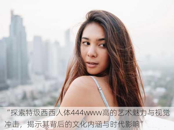 “探索特级西西人体444www高的艺术魅力与视觉冲击,揭示其背后的文化内涵与时代影响”