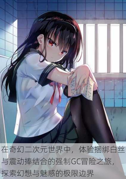 在奇幻二次元世界中,体验捆绑白丝与震动捧结合的强制GC冒险之旅,探索幻想与魅惑的极限边界