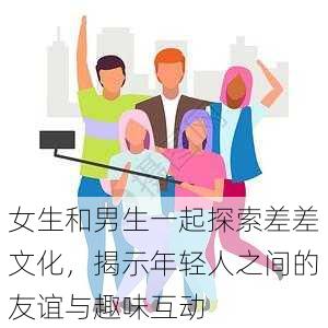 女生和男生一起探索差差文化,揭示年轻人之间的友谊与趣味互动
