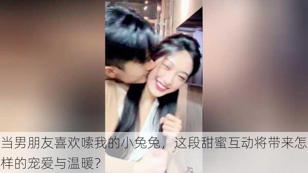 当男朋友喜欢嗦我的小兔兔,这段甜蜜互动将带来怎样的宠爱与温暖?