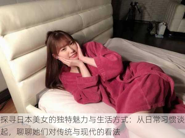 探寻日本美女的独特魅力与生活方式:从日常习惯谈起,聊聊她们对传统与现代的看法