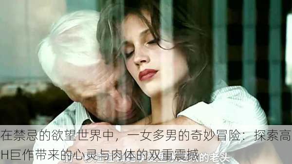 在禁忌的欲望世界中,一女多男的奇妙冒险:探索高H巨作带来的心灵与肉体的双重震撼