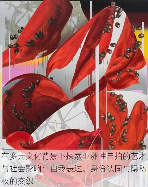 在多元文化背景下探索亚洲性自拍的艺术与社会影响:自我表达、身份认同与隐私权的交织