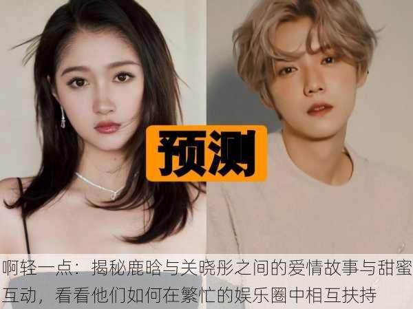 啊轻一点:揭秘鹿晗与关晓彤之间的爱情故事与甜蜜互动,看看他们如何在繁忙的娱乐圈中相互扶持