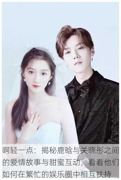 啊轻一点:揭秘鹿晗与关晓彤之间的爱情故事与甜蜜互动,看看他们如何在繁忙的娱乐圈中相互扶持