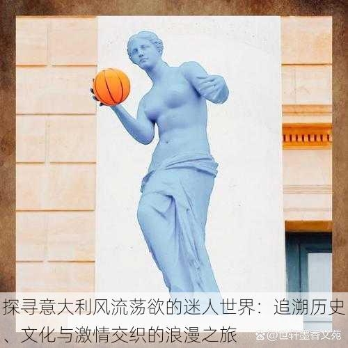 探寻意大利风流荡欲的迷人世界:追溯历史、文化与激情交织的浪漫之旅