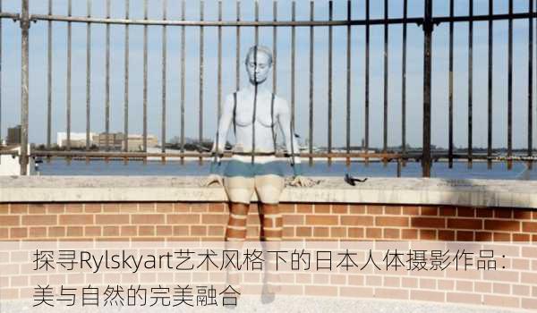 探寻Rylskyart艺术风格下的日本人体摄影作品:美与自然的完美融合