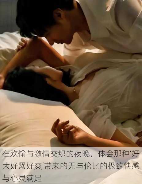 在欢愉与激情交织的夜晚,体会那种‘好大好紧好爽’带来的无与伦比的极致快感与心灵满足