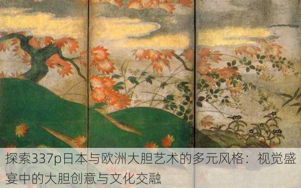探索337p日本与欧洲大胆艺术的多元风格:视觉盛宴中的大胆创意与文化交融