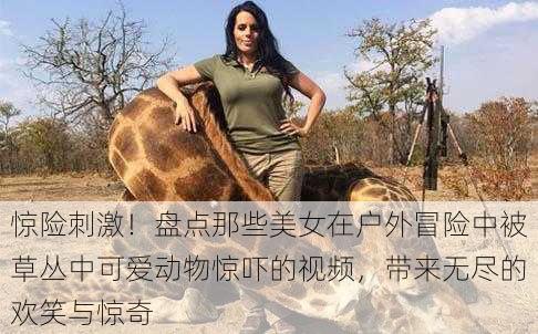 惊险刺激!盘点那些美女在户外冒险中被草丛中可爱动物惊吓的视频,带来无尽的欢笑与惊奇