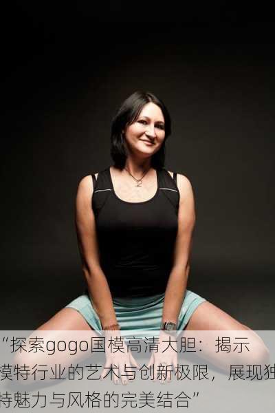 “探索gogo国模高清大胆:揭示模特行业的艺术与创新极限,展现独特魅力与风格的完美结合”